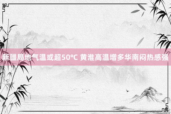 新疆局地气温或超50℃ 黄淮高温增多华南闷热感强