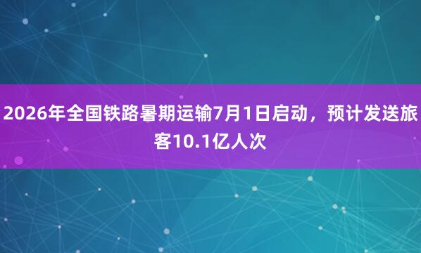 2026年全国铁路暑期运输7月1日启动，预计发送旅客10.1亿人次
