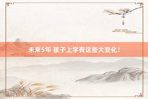 未来5年 孩子上学有这些大变化！