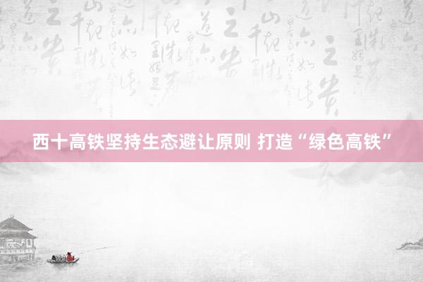 西十高铁坚持生态避让原则 打造“绿色高铁”
