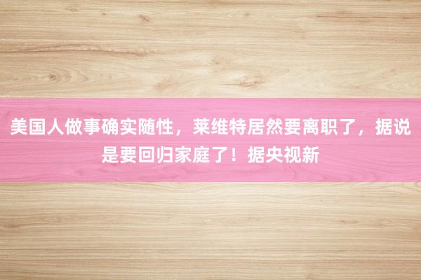 美国人做事确实随性，莱维特居然要离职了，据说是要回归家庭了！据央视新