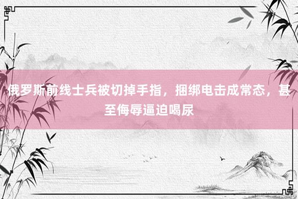 俄罗斯前线士兵被切掉手指，捆绑电击成常态，甚至侮辱逼迫喝尿