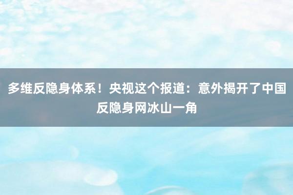 多维反隐身体系！央视这个报道：意外揭开了中国反隐身网冰山一角