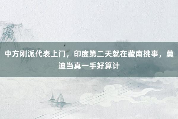 中方刚派代表上门，印度第二天就在藏南挑事，莫迪当真一手好算计