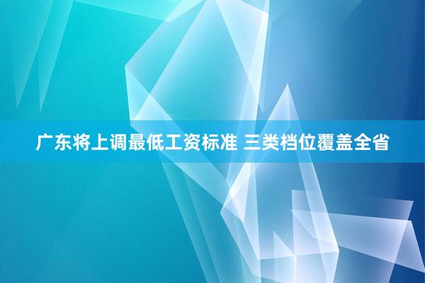 广东将上调最低工资标准 三类档位覆盖全省
