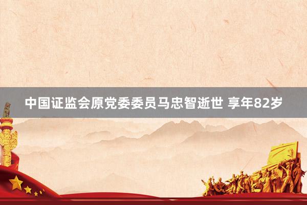 中国证监会原党委委员马忠智逝世 享年82岁