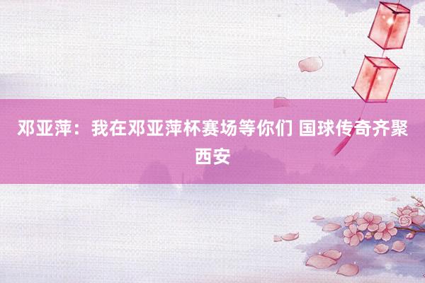 邓亚萍：我在邓亚萍杯赛场等你们 国球传奇齐聚西安