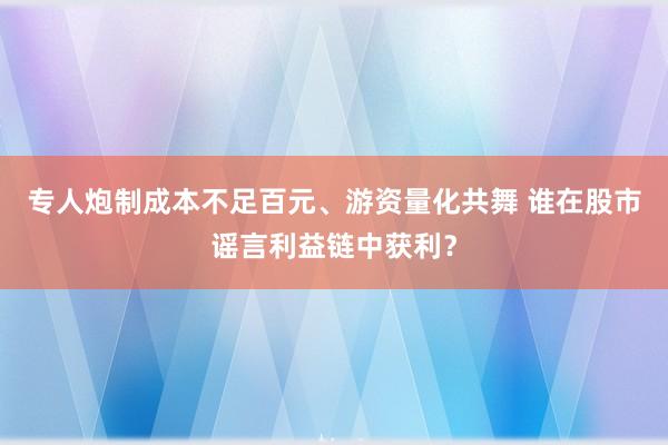 专人炮制成本不足百元、游资量化共舞 谁在股市谣言利益链中获利？