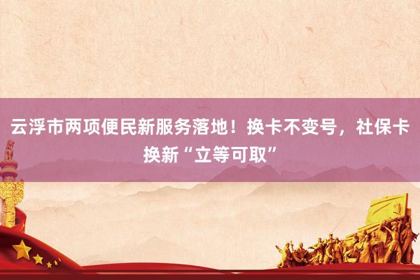 云浮市两项便民新服务落地！换卡不变号，社保卡换新“立等可取”