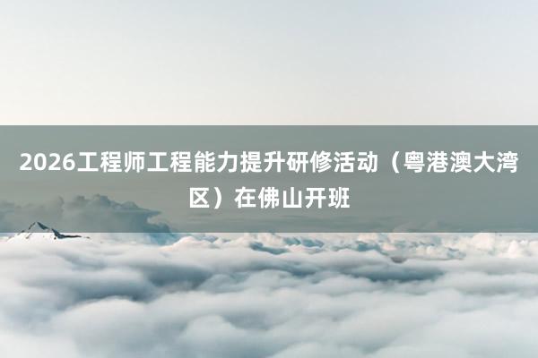 2026工程师工程能力提升研修活动（粤港澳大湾区）在佛山开班
