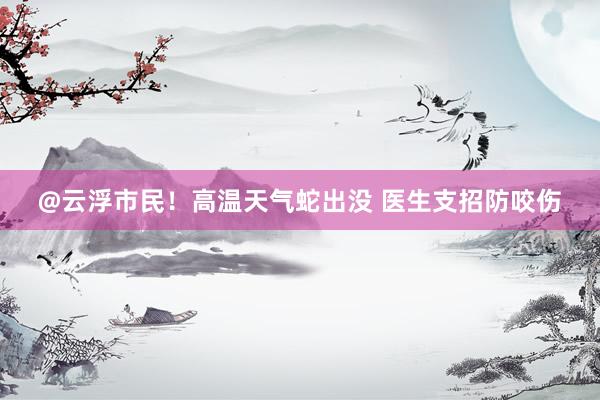 @云浮市民！高温天气蛇出没 医生支招防咬伤