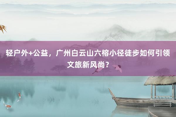 轻户外+公益，广州白云山六榕小径徒步如何引领文旅新风尚？