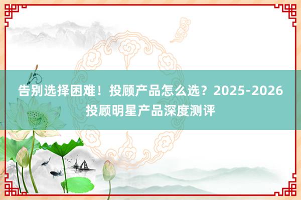 告别选择困难！投顾产品怎么选？2025-2026投顾明星产品深度测评