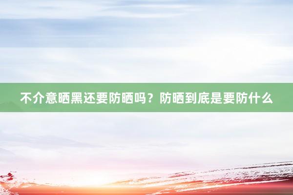 不介意晒黑还要防晒吗？防晒到底是要防什么