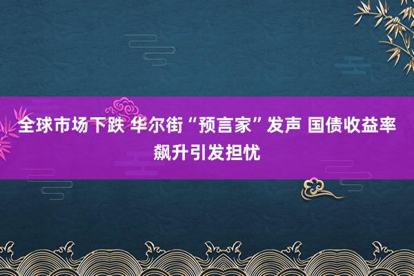 全球市场下跌 华尔街“预言家”发声 国债收益率飙升引发担忧