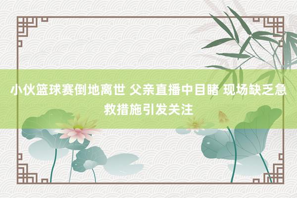 小伙篮球赛倒地离世 父亲直播中目睹 现场缺乏急救措施引发关注