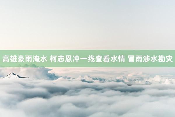 高雄豪雨淹水 柯志恩冲一线查看水情 冒雨涉水勘灾