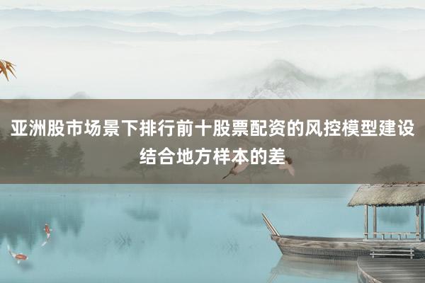 亚洲股市场景下排行前十股票配资的风控模型建设结合地方样本的差