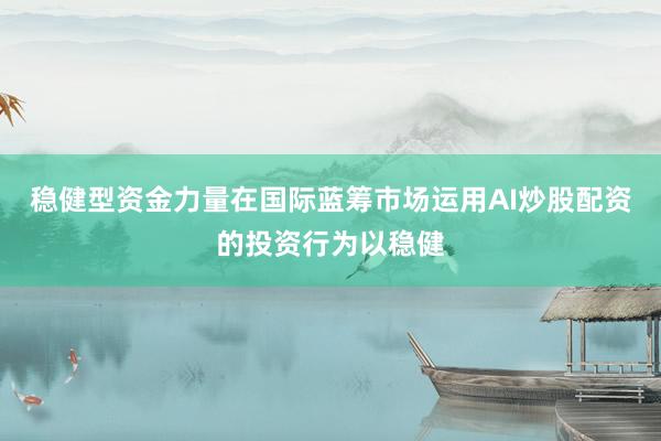 稳健型资金力量在国际蓝筹市场运用AI炒股配资的投资行为以稳健