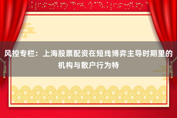 风控专栏：上海股票配资在短线博弈主导时期里的机构与散户行为特