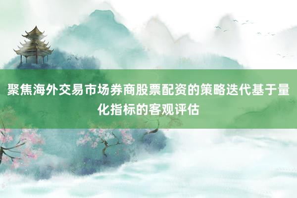 聚焦海外交易市场券商股票配资的策略迭代基于量化指标的客观评估