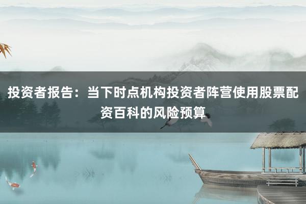 投资者报告：当下时点机构投资者阵营使用股票配资百科的风险预算