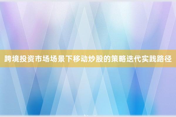 跨境投资市场场景下移动炒股的策略迭代实践路径