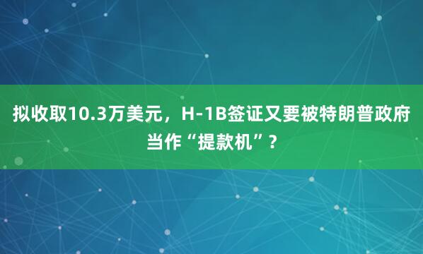 拟收取10.3万美元，H-1B签证又要被特朗普政府当作“提款机”？