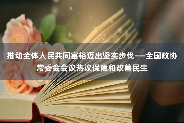 推动全体人民共同富裕迈出坚实步伐——全国政协常委会会议热议保障和改善民生