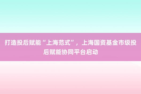 打造投后赋能“上海范式”，上海国资基金市级投后赋能协同平台启动