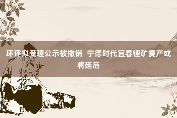 环评拟受理公示被撤销  宁德时代宜春锂矿复产或将延后