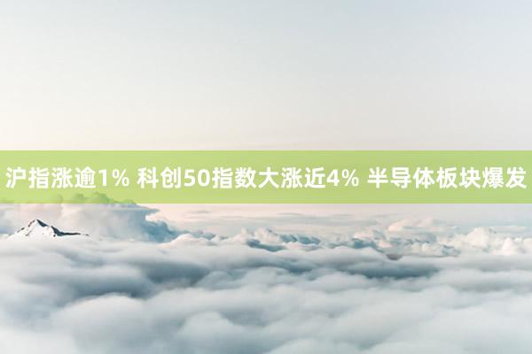 沪指涨逾1% 科创50指数大涨近4% 半导体板块爆发