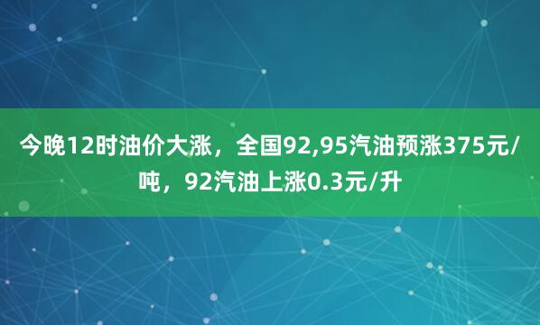 今晚12时油价大涨，全国92,95汽油预涨375元/吨，92汽油上涨0.3元/升