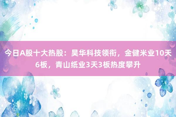 今日A股十大热股：昊华科技领衔，金健米业10天6板，青山纸业3天3板热度攀升