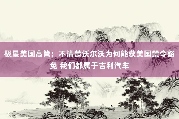 极星美国高管：不清楚沃尔沃为何能获美国禁令豁免 我们都属于吉利汽车