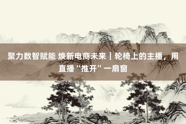 聚力数智赋能 焕新电商未来｜轮椅上的主播，用直播“推开”一扇窗