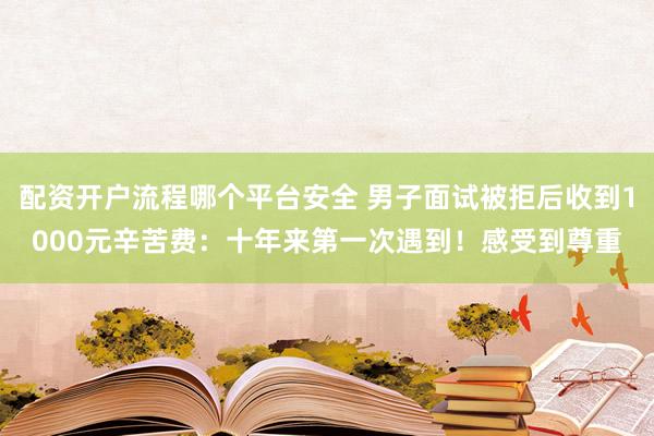 配资开户流程哪个平台安全 男子面试被拒后收到1000元辛苦费：十年来第一次遇到！感受到尊重