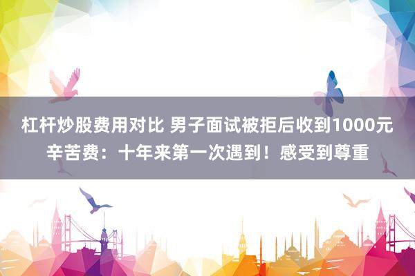 杠杆炒股费用对比 男子面试被拒后收到1000元辛苦费：十年来第一次遇到！感受到尊重
