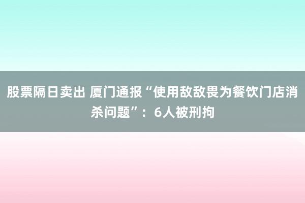 股票隔日卖出 厦门通报“使用敌敌畏为餐饮门店消杀问题”：6人被刑拘