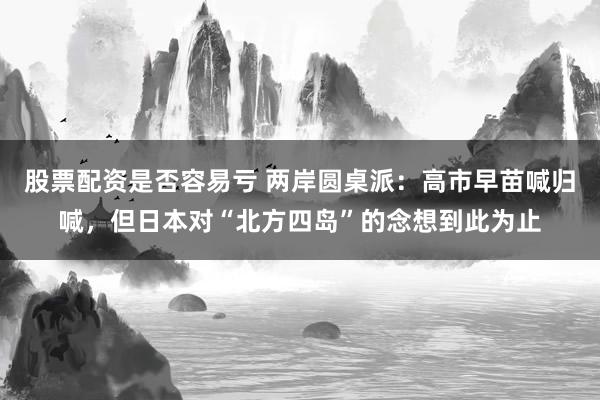 股票配资是否容易亏 两岸圆桌派：高市早苗喊归喊，但日本对“北方四岛”的念想到此为止