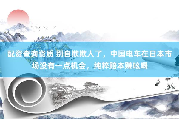 配资查询资质 别自欺欺人了，中国电车在日本市场没有一点机会，纯粹赔本赚吆喝