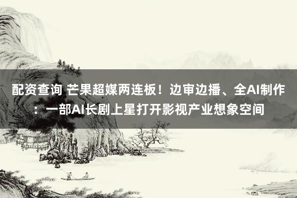 配资查询 芒果超媒两连板！边审边播、全AI制作：一部AI长剧上星打开影视产业想象空间