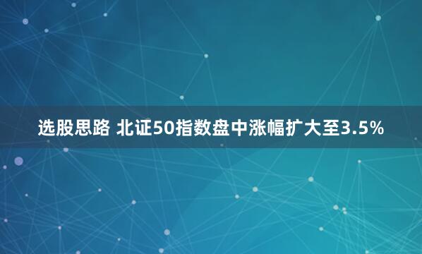 选股思路 北证50指数盘中涨幅扩大至3.5%