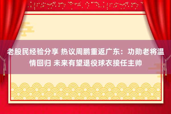老股民经验分享 热议周鹏重返广东：功勋老将温情回归 未来有望退役球衣接任主帅