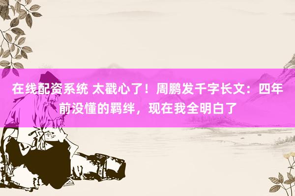 在线配资系统 太戳心了！周鹏发千字长文：四年前没懂的羁绊，现在我全明白了