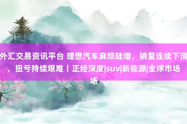 外汇交易资讯平台 理想汽车麻烦陡增，销量连续下滑，扭亏持续艰难丨正经深度|suv|新能源|全球市场