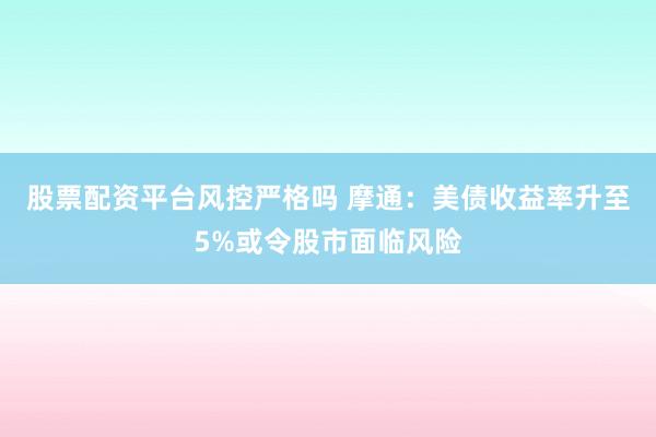 股票配资平台风控严格吗 摩通：美债收益率升至5%或令股市面临风险