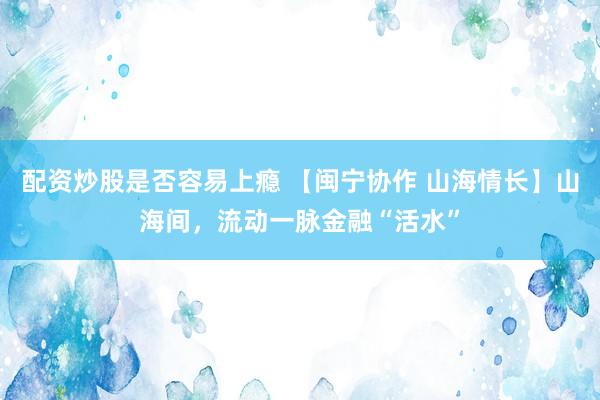 配资炒股是否容易上瘾 【闽宁协作 山海情长】山海间，流动一脉金融“活水”
