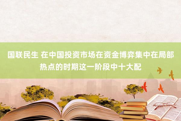 国联民生 在中国投资市场在资金博弈集中在局部热点的时期这一阶段中十大配