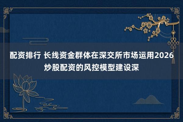 配资排行 长线资金群体在深交所市场运用2026炒股配资的风控模型建设深